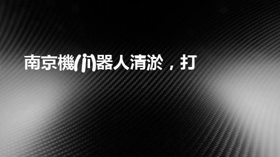 南京機(jī)器人清淤，打破傳統(tǒng)，創(chuàng)新科技助力河道暢通！